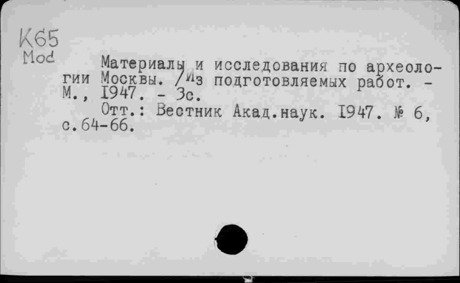 ﻿К£5 Mod
ГИИ
М.,
Материалы и исследования по археоло-Москвы. /У1з подготовляемых работ. -1947. - Зс.
Отт.: Вестник Акад.наук. 1947. № 6, с. 64-66.